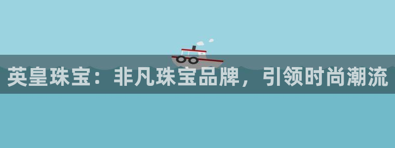 天宏娱乐赵叔：英皇珠宝：非凡珠宝品牌，引领时尚潮流
